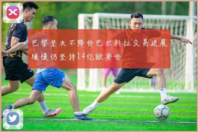 巴黎坚决不降价巴尔科拉交易进展缓慢仍坚持14亿欧要价